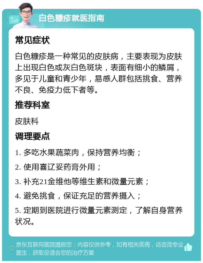 白色糠疹就医指南 常见症状 白色糠疹是一种常见的皮肤病，主要表现为皮肤上出现白色或灰白色斑块，表面有细小的鳞屑，多见于儿童和青少年，易感人群包括挑食、营养不良、免疫力低下者等。 推荐科室 皮肤科 调理要点 1. 多吃水果蔬菜肉，保持营养均衡； 2. 使用喜辽妥药膏外用； 3. 补充21金维他等维生素和微量元素； 4. 避免挑食，保证充足的营养摄入； 5. 定期到医院进行微量元素测定，了解自身营养状况。