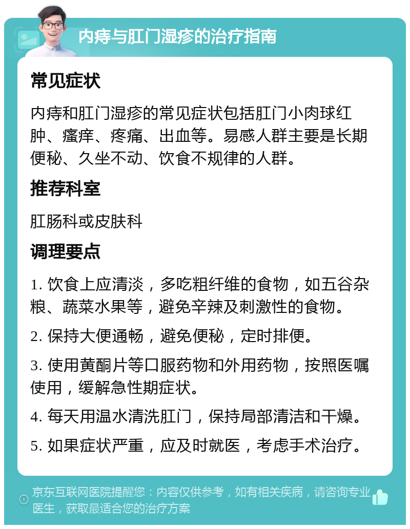 内痔与肛门湿疹的治疗指南 常见症状 内痔和肛门湿疹的常见症状包括肛门小肉球红肿、瘙痒、疼痛、出血等。易感人群主要是长期便秘、久坐不动、饮食不规律的人群。 推荐科室 肛肠科或皮肤科 调理要点 1. 饮食上应清淡，多吃粗纤维的食物，如五谷杂粮、蔬菜水果等，避免辛辣及刺激性的食物。 2. 保持大便通畅，避免便秘，定时排便。 3. 使用黄酮片等口服药物和外用药物，按照医嘱使用，缓解急性期症状。 4. 每天用温水清洗肛门，保持局部清洁和干燥。 5. 如果症状严重，应及时就医，考虑手术治疗。