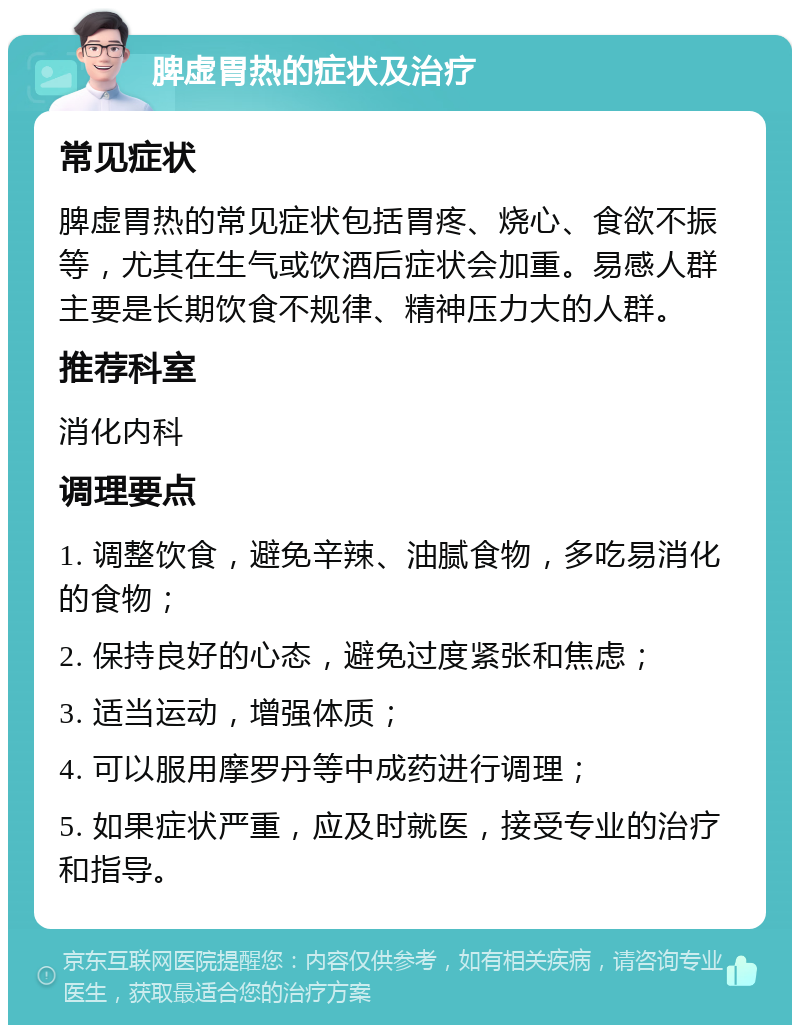 脾虚胃热的症状及治疗 常见症状 脾虚胃热的常见症状包括胃疼、烧心、食欲不振等，尤其在生气或饮酒后症状会加重。易感人群主要是长期饮食不规律、精神压力大的人群。 推荐科室 消化内科 调理要点 1. 调整饮食，避免辛辣、油腻食物，多吃易消化的食物； 2. 保持良好的心态，避免过度紧张和焦虑； 3. 适当运动，增强体质； 4. 可以服用摩罗丹等中成药进行调理； 5. 如果症状严重，应及时就医，接受专业的治疗和指导。