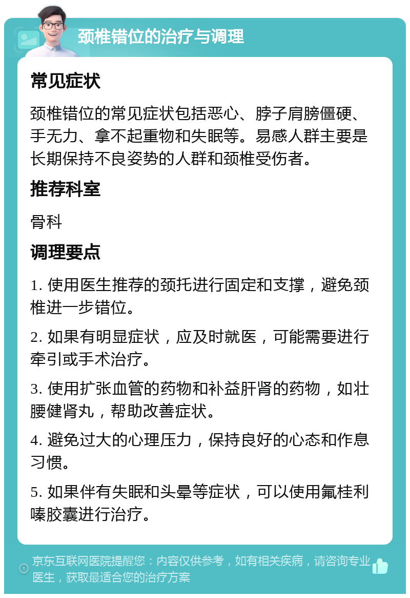 颈椎错位的治疗与调理 常见症状 颈椎错位的常见症状包括恶心、脖子肩膀僵硬、手无力、拿不起重物和失眠等。易感人群主要是长期保持不良姿势的人群和颈椎受伤者。 推荐科室 骨科 调理要点 1. 使用医生推荐的颈托进行固定和支撑，避免颈椎进一步错位。 2. 如果有明显症状，应及时就医，可能需要进行牵引或手术治疗。 3. 使用扩张血管的药物和补益肝肾的药物，如壮腰健肾丸，帮助改善症状。 4. 避免过大的心理压力，保持良好的心态和作息习惯。 5. 如果伴有失眠和头晕等症状，可以使用氟桂利嗪胶囊进行治疗。