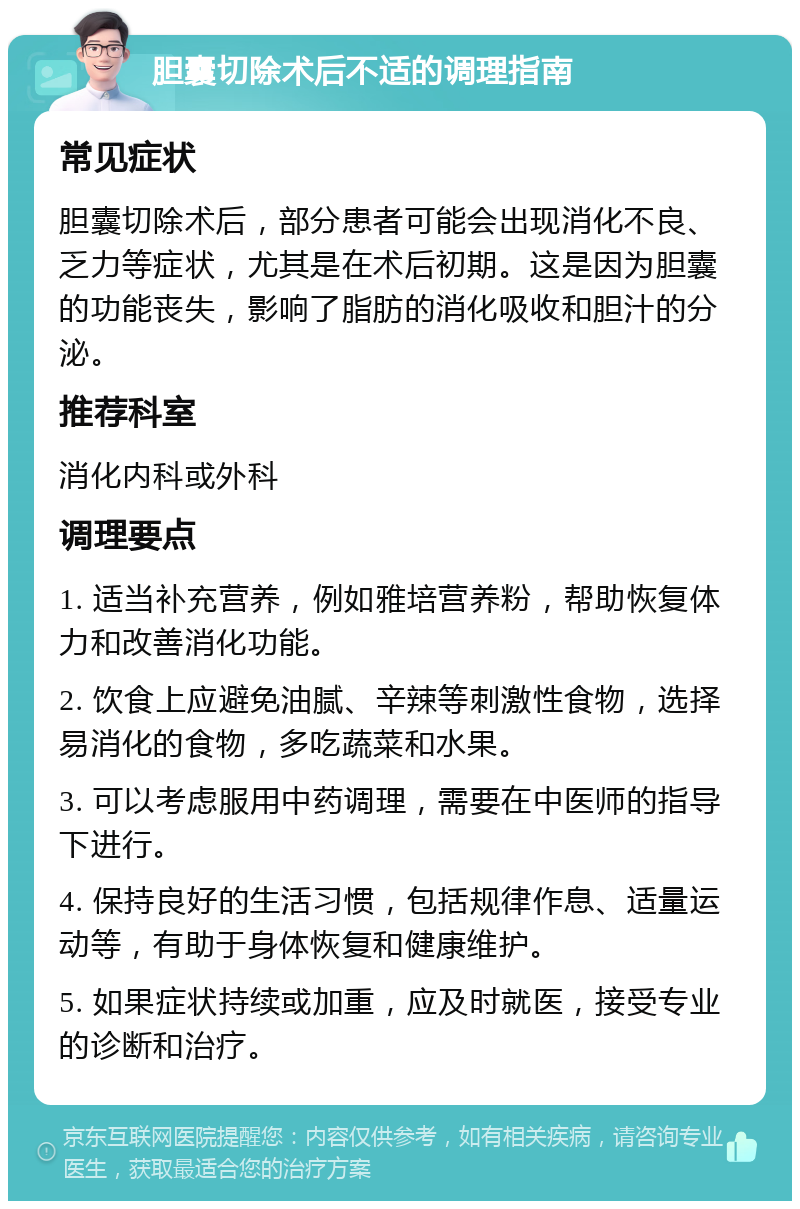 胆囊切除术后不适的调理指南 常见症状 胆囊切除术后，部分患者可能会出现消化不良、乏力等症状，尤其是在术后初期。这是因为胆囊的功能丧失，影响了脂肪的消化吸收和胆汁的分泌。 推荐科室 消化内科或外科 调理要点 1. 适当补充营养，例如雅培营养粉，帮助恢复体力和改善消化功能。 2. 饮食上应避免油腻、辛辣等刺激性食物，选择易消化的食物，多吃蔬菜和水果。 3. 可以考虑服用中药调理，需要在中医师的指导下进行。 4. 保持良好的生活习惯，包括规律作息、适量运动等，有助于身体恢复和健康维护。 5. 如果症状持续或加重，应及时就医，接受专业的诊断和治疗。