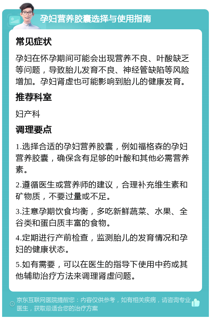 孕妇营养胶囊选择与使用指南 常见症状 孕妇在怀孕期间可能会出现营养不良、叶酸缺乏等问题，导致胎儿发育不良、神经管缺陷等风险增加。孕妇肾虚也可能影响到胎儿的健康发育。 推荐科室 妇产科 调理要点 1.选择合适的孕妇营养胶囊，例如福格森的孕妇营养胶囊，确保含有足够的叶酸和其他必需营养素。 2.遵循医生或营养师的建议，合理补充维生素和矿物质，不要过量或不足。 3.注意孕期饮食均衡，多吃新鲜蔬菜、水果、全谷类和蛋白质丰富的食物。 4.定期进行产前检查，监测胎儿的发育情况和孕妇的健康状态。 5.如有需要，可以在医生的指导下使用中药或其他辅助治疗方法来调理肾虚问题。