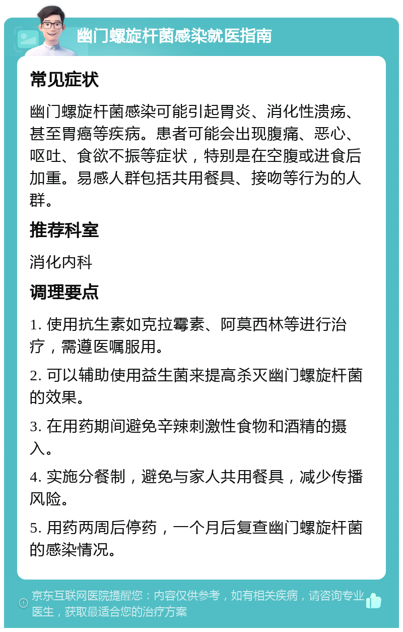 幽门螺旋杆菌感染就医指南 常见症状 幽门螺旋杆菌感染可能引起胃炎、消化性溃疡、甚至胃癌等疾病。患者可能会出现腹痛、恶心、呕吐、食欲不振等症状，特别是在空腹或进食后加重。易感人群包括共用餐具、接吻等行为的人群。 推荐科室 消化内科 调理要点 1. 使用抗生素如克拉霉素、阿莫西林等进行治疗，需遵医嘱服用。 2. 可以辅助使用益生菌来提高杀灭幽门螺旋杆菌的效果。 3. 在用药期间避免辛辣刺激性食物和酒精的摄入。 4. 实施分餐制，避免与家人共用餐具，减少传播风险。 5. 用药两周后停药，一个月后复查幽门螺旋杆菌的感染情况。