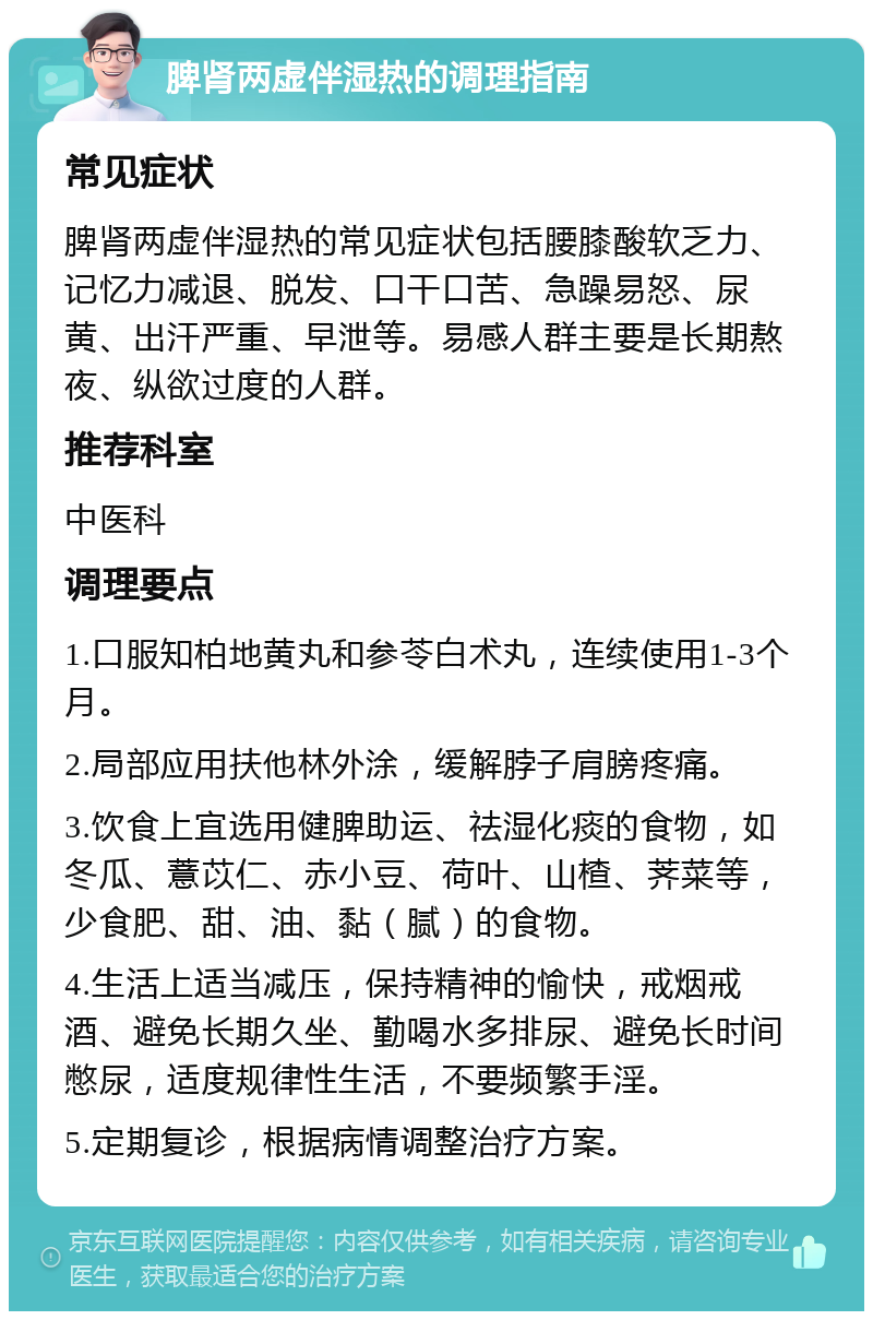 脾肾两虚伴湿热的调理指南 常见症状 脾肾两虚伴湿热的常见症状包括腰膝酸软乏力、记忆力减退、脱发、口干口苦、急躁易怒、尿黄、出汗严重、早泄等。易感人群主要是长期熬夜、纵欲过度的人群。 推荐科室 中医科 调理要点 1.口服知柏地黄丸和参苓白术丸，连续使用1-3个月。 2.局部应用扶他林外涂，缓解脖子肩膀疼痛。 3.饮食上宜选用健脾助运、祛湿化痰的食物，如冬瓜、薏苡仁、赤小豆、荷叶、山楂、荠菜等，少食肥、甜、油、黏（腻）的食物。 4.生活上适当减压，保持精神的愉快，戒烟戒酒、避免长期久坐、勤喝水多排尿、避免长时间憋尿，适度规律性生活，不要频繁手淫。 5.定期复诊，根据病情调整治疗方案。