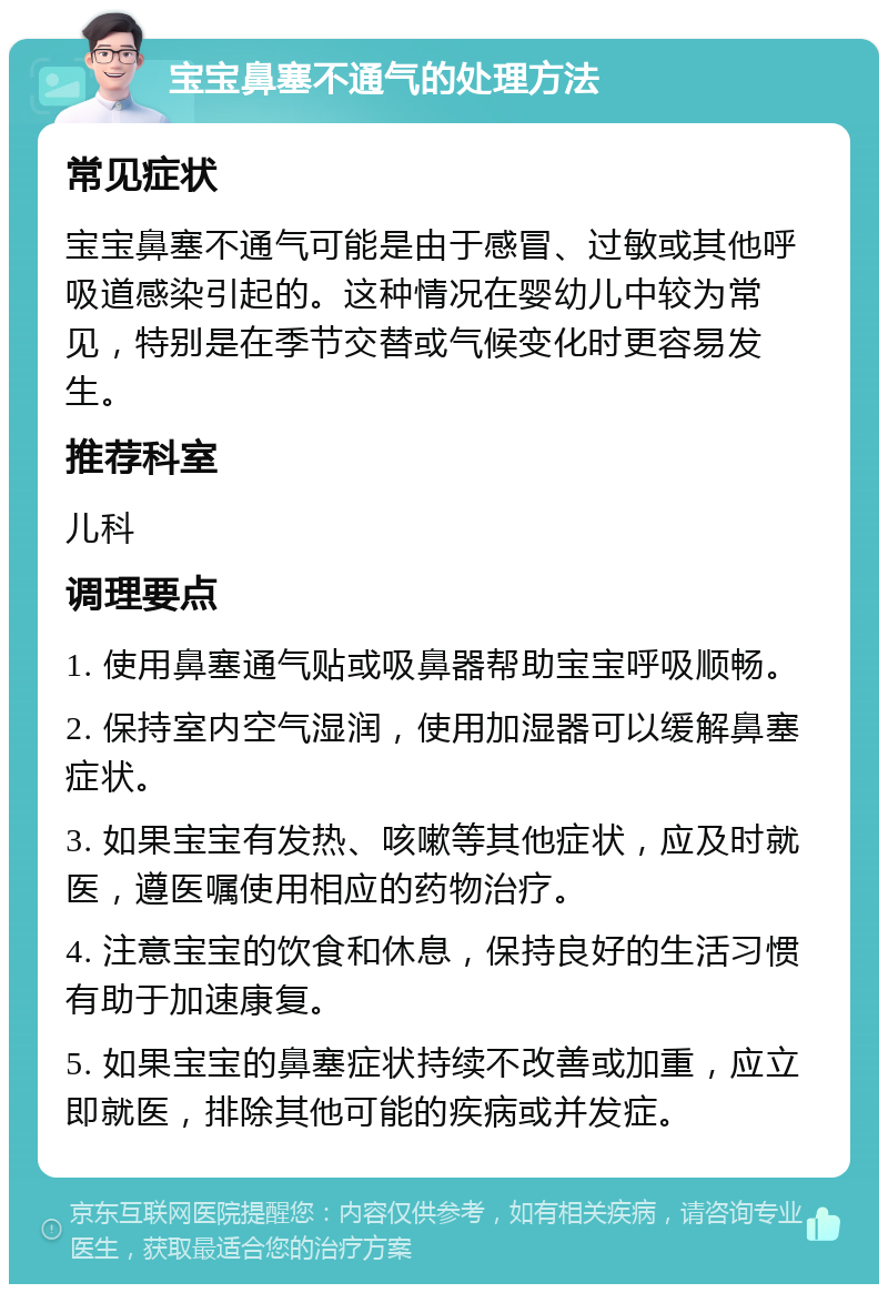 宝宝鼻塞不通气的处理方法 常见症状 宝宝鼻塞不通气可能是由于感冒、过敏或其他呼吸道感染引起的。这种情况在婴幼儿中较为常见，特别是在季节交替或气候变化时更容易发生。 推荐科室 儿科 调理要点 1. 使用鼻塞通气贴或吸鼻器帮助宝宝呼吸顺畅。 2. 保持室内空气湿润，使用加湿器可以缓解鼻塞症状。 3. 如果宝宝有发热、咳嗽等其他症状，应及时就医，遵医嘱使用相应的药物治疗。 4. 注意宝宝的饮食和休息，保持良好的生活习惯有助于加速康复。 5. 如果宝宝的鼻塞症状持续不改善或加重，应立即就医，排除其他可能的疾病或并发症。