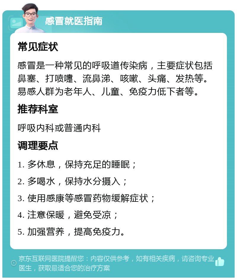 感冒就医指南 常见症状 感冒是一种常见的呼吸道传染病，主要症状包括鼻塞、打喷嚏、流鼻涕、咳嗽、头痛、发热等。易感人群为老年人、儿童、免疫力低下者等。 推荐科室 呼吸内科或普通内科 调理要点 1. 多休息，保持充足的睡眠； 2. 多喝水，保持水分摄入； 3. 使用感康等感冒药物缓解症状； 4. 注意保暖，避免受凉； 5. 加强营养，提高免疫力。