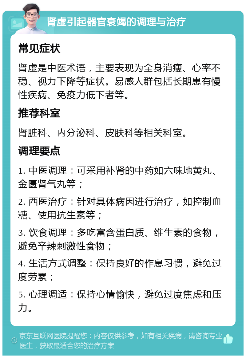 肾虚引起器官衰竭的调理与治疗 常见症状 肾虚是中医术语，主要表现为全身消瘦、心率不稳、视力下降等症状。易感人群包括长期患有慢性疾病、免疫力低下者等。 推荐科室 肾脏科、内分泌科、皮肤科等相关科室。 调理要点 1. 中医调理：可采用补肾的中药如六味地黄丸、金匮肾气丸等； 2. 西医治疗：针对具体病因进行治疗，如控制血糖、使用抗生素等； 3. 饮食调理：多吃富含蛋白质、维生素的食物，避免辛辣刺激性食物； 4. 生活方式调整：保持良好的作息习惯，避免过度劳累； 5. 心理调适：保持心情愉快，避免过度焦虑和压力。