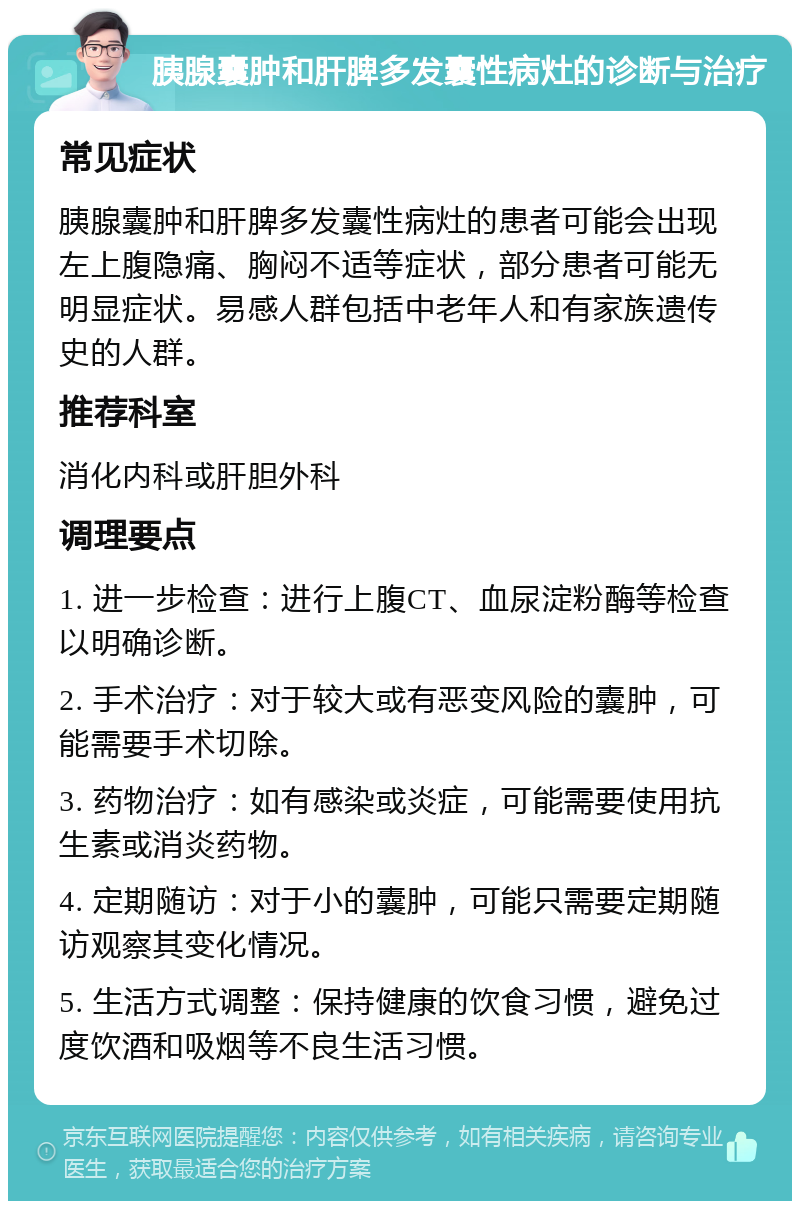 胰腺囊肿和肝脾多发囊性病灶的诊断与治疗 常见症状 胰腺囊肿和肝脾多发囊性病灶的患者可能会出现左上腹隐痛、胸闷不适等症状，部分患者可能无明显症状。易感人群包括中老年人和有家族遗传史的人群。 推荐科室 消化内科或肝胆外科 调理要点 1. 进一步检查：进行上腹CT、血尿淀粉酶等检查以明确诊断。 2. 手术治疗：对于较大或有恶变风险的囊肿，可能需要手术切除。 3. 药物治疗：如有感染或炎症，可能需要使用抗生素或消炎药物。 4. 定期随访：对于小的囊肿，可能只需要定期随访观察其变化情况。 5. 生活方式调整：保持健康的饮食习惯，避免过度饮酒和吸烟等不良生活习惯。