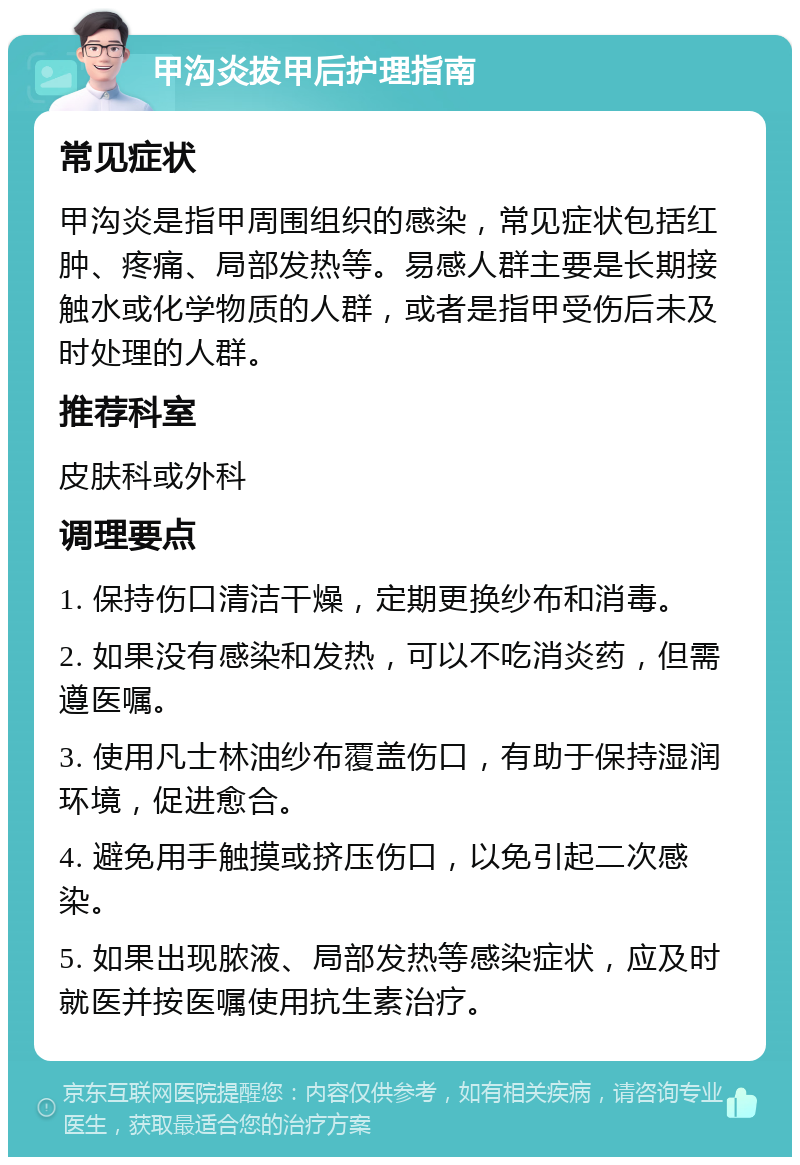 甲沟炎拔甲后护理指南 常见症状 甲沟炎是指甲周围组织的感染，常见症状包括红肿、疼痛、局部发热等。易感人群主要是长期接触水或化学物质的人群，或者是指甲受伤后未及时处理的人群。 推荐科室 皮肤科或外科 调理要点 1. 保持伤口清洁干燥，定期更换纱布和消毒。 2. 如果没有感染和发热，可以不吃消炎药，但需遵医嘱。 3. 使用凡士林油纱布覆盖伤口，有助于保持湿润环境，促进愈合。 4. 避免用手触摸或挤压伤口，以免引起二次感染。 5. 如果出现脓液、局部发热等感染症状，应及时就医并按医嘱使用抗生素治疗。