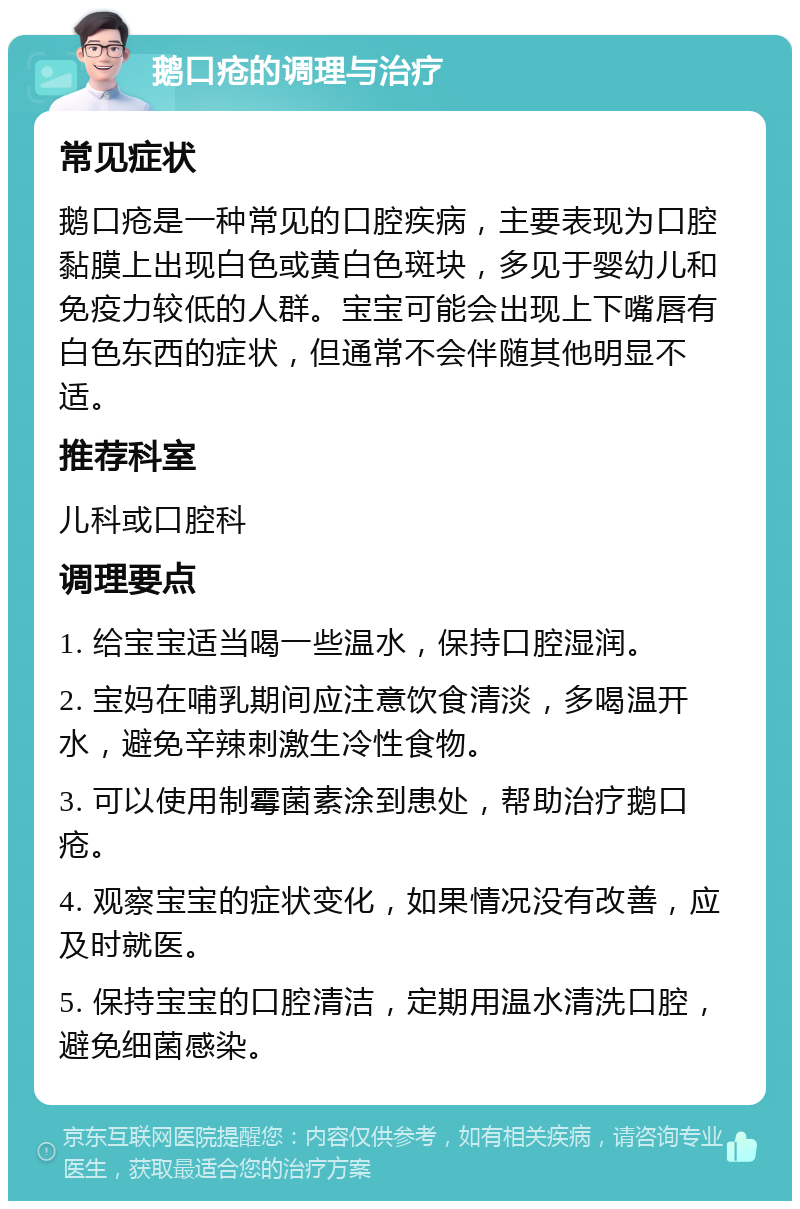 鹅口疮的调理与治疗 常见症状 鹅口疮是一种常见的口腔疾病，主要表现为口腔黏膜上出现白色或黄白色斑块，多见于婴幼儿和免疫力较低的人群。宝宝可能会出现上下嘴唇有白色东西的症状，但通常不会伴随其他明显不适。 推荐科室 儿科或口腔科 调理要点 1. 给宝宝适当喝一些温水，保持口腔湿润。 2. 宝妈在哺乳期间应注意饮食清淡，多喝温开水，避免辛辣刺激生冷性食物。 3. 可以使用制霉菌素涂到患处，帮助治疗鹅口疮。 4. 观察宝宝的症状变化，如果情况没有改善，应及时就医。 5. 保持宝宝的口腔清洁，定期用温水清洗口腔，避免细菌感染。