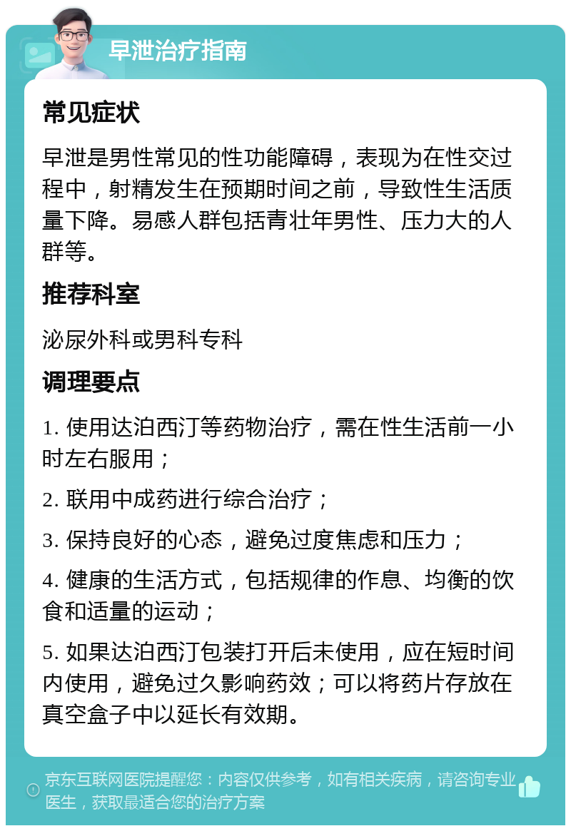 早泄治疗指南 常见症状 早泄是男性常见的性功能障碍，表现为在性交过程中，射精发生在预期时间之前，导致性生活质量下降。易感人群包括青壮年男性、压力大的人群等。 推荐科室 泌尿外科或男科专科 调理要点 1. 使用达泊西汀等药物治疗，需在性生活前一小时左右服用； 2. 联用中成药进行综合治疗； 3. 保持良好的心态，避免过度焦虑和压力； 4. 健康的生活方式，包括规律的作息、均衡的饮食和适量的运动； 5. 如果达泊西汀包装打开后未使用，应在短时间内使用，避免过久影响药效；可以将药片存放在真空盒子中以延长有效期。