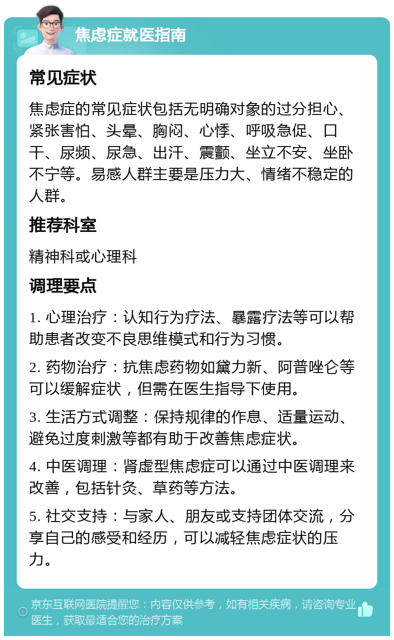 焦虑症就医指南 常见症状 焦虑症的常见症状包括无明确对象的过分担心、紧张害怕、头晕、胸闷、心悸、呼吸急促、口干、尿频、尿急、出汗、震颤、坐立不安、坐卧不宁等。易感人群主要是压力大、情绪不稳定的人群。 推荐科室 精神科或心理科 调理要点 1. 心理治疗：认知行为疗法、暴露疗法等可以帮助患者改变不良思维模式和行为习惯。 2. 药物治疗：抗焦虑药物如黛力新、阿普唑仑等可以缓解症状，但需在医生指导下使用。 3. 生活方式调整：保持规律的作息、适量运动、避免过度刺激等都有助于改善焦虑症状。 4. 中医调理：肾虚型焦虑症可以通过中医调理来改善，包括针灸、草药等方法。 5. 社交支持：与家人、朋友或支持团体交流，分享自己的感受和经历，可以减轻焦虑症状的压力。