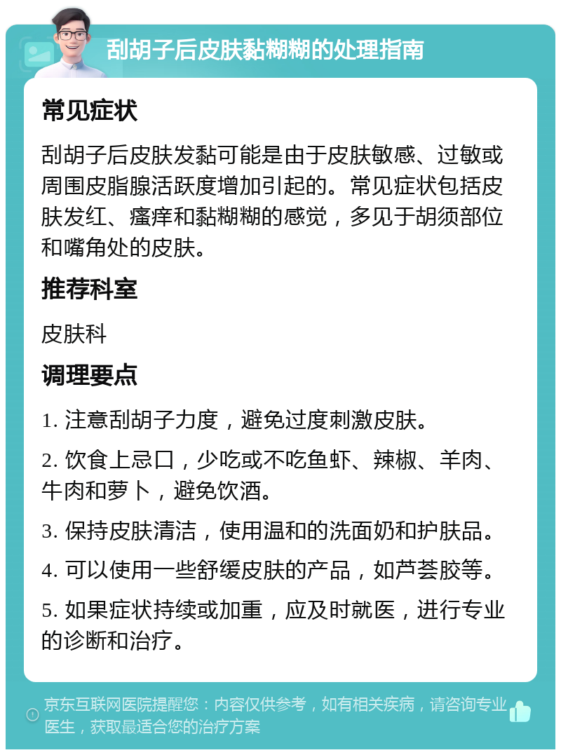 刮胡子后皮肤黏糊糊的处理指南 常见症状 刮胡子后皮肤发黏可能是由于皮肤敏感、过敏或周围皮脂腺活跃度增加引起的。常见症状包括皮肤发红、瘙痒和黏糊糊的感觉，多见于胡须部位和嘴角处的皮肤。 推荐科室 皮肤科 调理要点 1. 注意刮胡子力度，避免过度刺激皮肤。 2. 饮食上忌口，少吃或不吃鱼虾、辣椒、羊肉、牛肉和萝卜，避免饮酒。 3. 保持皮肤清洁，使用温和的洗面奶和护肤品。 4. 可以使用一些舒缓皮肤的产品，如芦荟胶等。 5. 如果症状持续或加重，应及时就医，进行专业的诊断和治疗。