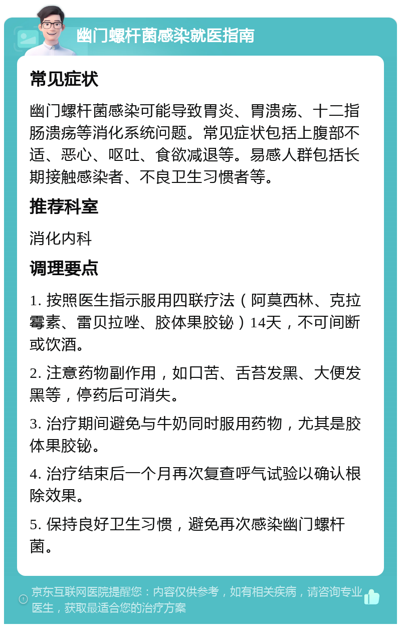 幽门螺杆菌感染就医指南 常见症状 幽门螺杆菌感染可能导致胃炎、胃溃疡、十二指肠溃疡等消化系统问题。常见症状包括上腹部不适、恶心、呕吐、食欲减退等。易感人群包括长期接触感染者、不良卫生习惯者等。 推荐科室 消化内科 调理要点 1. 按照医生指示服用四联疗法（阿莫西林、克拉霉素、雷贝拉唑、胶体果胶铋）14天，不可间断或饮酒。 2. 注意药物副作用，如口苦、舌苔发黑、大便发黑等，停药后可消失。 3. 治疗期间避免与牛奶同时服用药物，尤其是胶体果胶铋。 4. 治疗结束后一个月再次复查呼气试验以确认根除效果。 5. 保持良好卫生习惯，避免再次感染幽门螺杆菌。