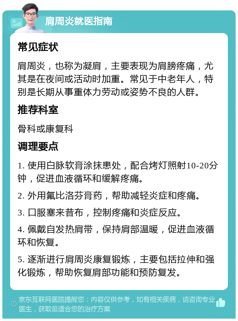 肩周炎就医指南 常见症状 肩周炎，也称为凝肩，主要表现为肩膀疼痛，尤其是在夜间或活动时加重。常见于中老年人，特别是长期从事重体力劳动或姿势不良的人群。 推荐科室 骨科或康复科 调理要点 1. 使用白脉软膏涂抹患处，配合烤灯照射10-20分钟，促进血液循环和缓解疼痛。 2. 外用氟比洛芬膏药，帮助减轻炎症和疼痛。 3. 口服塞来昔布，控制疼痛和炎症反应。 4. 佩戴自发热肩带，保持肩部温暖，促进血液循环和恢复。 5. 逐渐进行肩周炎康复锻炼，主要包括拉伸和强化锻炼，帮助恢复肩部功能和预防复发。