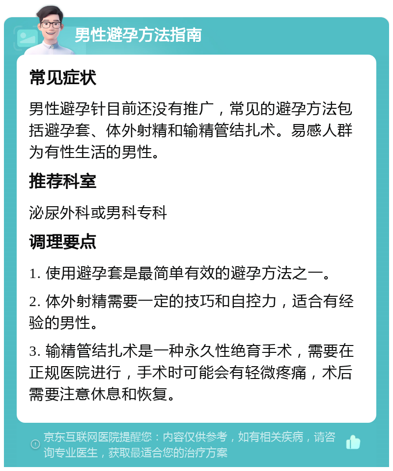 男性避孕方法指南 常见症状 男性避孕针目前还没有推广，常见的避孕方法包括避孕套、体外射精和输精管结扎术。易感人群为有性生活的男性。 推荐科室 泌尿外科或男科专科 调理要点 1. 使用避孕套是最简单有效的避孕方法之一。 2. 体外射精需要一定的技巧和自控力，适合有经验的男性。 3. 输精管结扎术是一种永久性绝育手术，需要在正规医院进行，手术时可能会有轻微疼痛，术后需要注意休息和恢复。