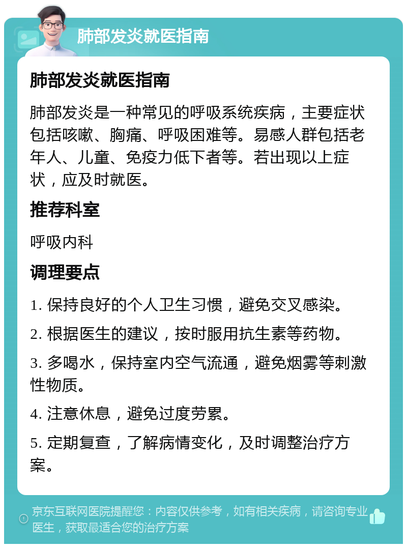 肺部发炎就医指南 肺部发炎就医指南 肺部发炎是一种常见的呼吸系统疾病，主要症状包括咳嗽、胸痛、呼吸困难等。易感人群包括老年人、儿童、免疫力低下者等。若出现以上症状，应及时就医。 推荐科室 呼吸内科 调理要点 1. 保持良好的个人卫生习惯，避免交叉感染。 2. 根据医生的建议，按时服用抗生素等药物。 3. 多喝水，保持室内空气流通，避免烟雾等刺激性物质。 4. 注意休息，避免过度劳累。 5. 定期复查，了解病情变化，及时调整治疗方案。