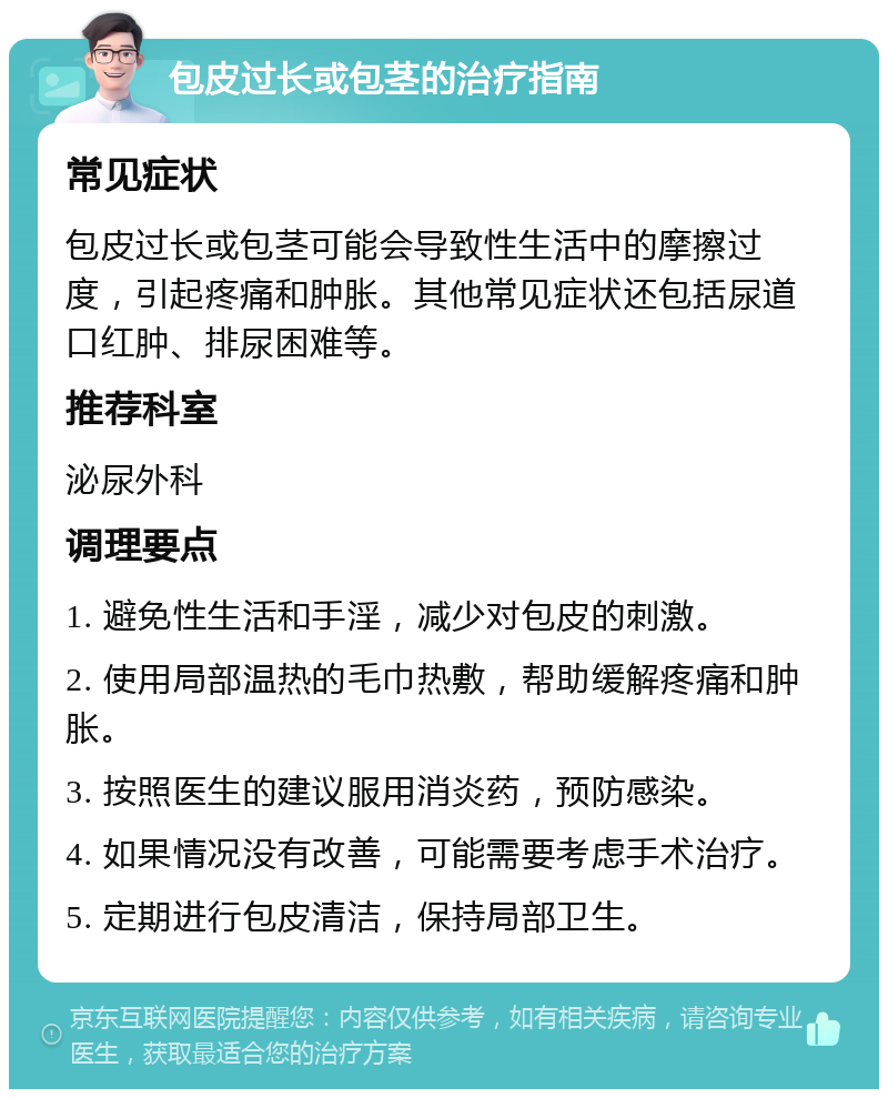 包皮过长或包茎的治疗指南 常见症状 包皮过长或包茎可能会导致性生活中的摩擦过度，引起疼痛和肿胀。其他常见症状还包括尿道口红肿、排尿困难等。 推荐科室 泌尿外科 调理要点 1. 避免性生活和手淫，减少对包皮的刺激。 2. 使用局部温热的毛巾热敷，帮助缓解疼痛和肿胀。 3. 按照医生的建议服用消炎药，预防感染。 4. 如果情况没有改善，可能需要考虑手术治疗。 5. 定期进行包皮清洁，保持局部卫生。