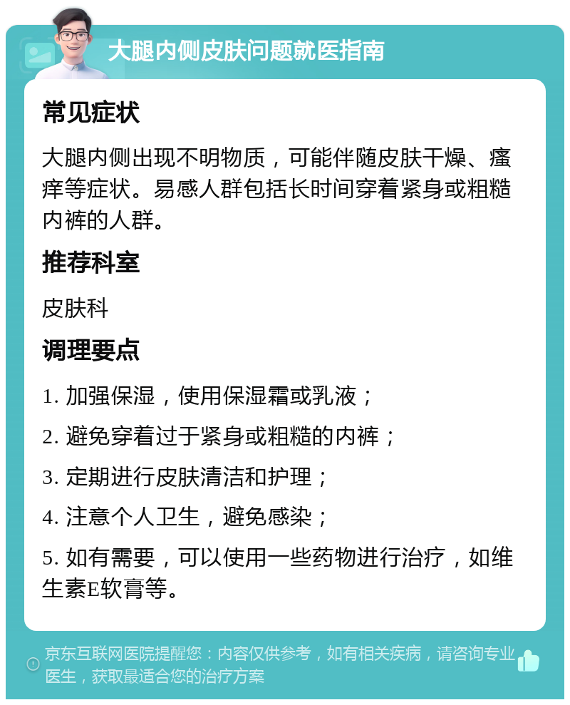 大腿内侧皮肤问题就医指南 常见症状 大腿内侧出现不明物质，可能伴随皮肤干燥、瘙痒等症状。易感人群包括长时间穿着紧身或粗糙内裤的人群。 推荐科室 皮肤科 调理要点 1. 加强保湿，使用保湿霜或乳液； 2. 避免穿着过于紧身或粗糙的内裤； 3. 定期进行皮肤清洁和护理； 4. 注意个人卫生，避免感染； 5. 如有需要，可以使用一些药物进行治疗，如维生素E软膏等。