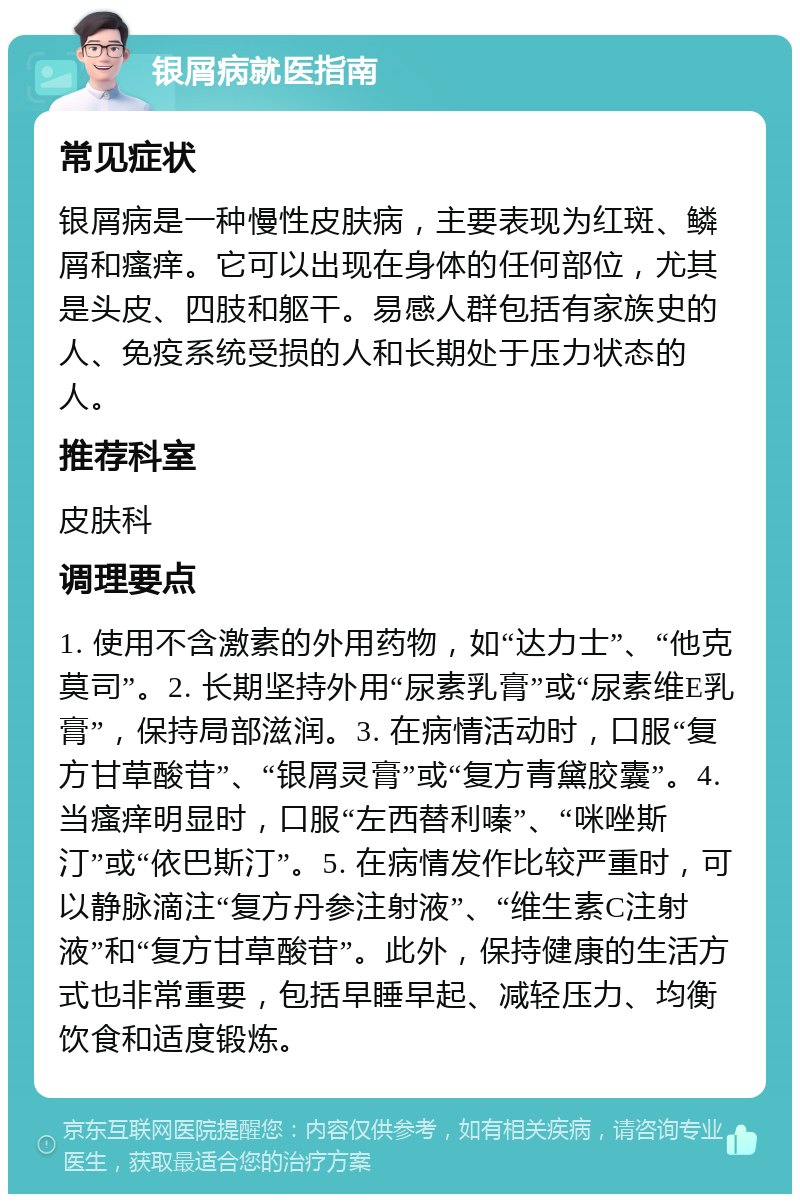 银屑病就医指南 常见症状 银屑病是一种慢性皮肤病，主要表现为红斑、鳞屑和瘙痒。它可以出现在身体的任何部位，尤其是头皮、四肢和躯干。易感人群包括有家族史的人、免疫系统受损的人和长期处于压力状态的人。 推荐科室 皮肤科 调理要点 1. 使用不含激素的外用药物，如“达力士”、“他克莫司”。2. 长期坚持外用“尿素乳膏”或“尿素维E乳膏”，保持局部滋润。3. 在病情活动时，口服“复方甘草酸苷”、“银屑灵膏”或“复方青黛胶囊”。4. 当瘙痒明显时，口服“左西替利嗪”、“咪唑斯汀”或“依巴斯汀”。5. 在病情发作比较严重时，可以静脉滴注“复方丹参注射液”、“维生素C注射液”和“复方甘草酸苷”。此外，保持健康的生活方式也非常重要，包括早睡早起、减轻压力、均衡饮食和适度锻炼。