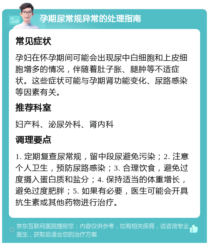 孕期尿常规异常的处理指南 常见症状 孕妇在怀孕期间可能会出现尿中白细胞和上皮细胞增多的情况，伴随着肚子胀、腿肿等不适症状。这些症状可能与孕期肾功能变化、尿路感染等因素有关。 推荐科室 妇产科、泌尿外科、肾内科 调理要点 1. 定期复查尿常规，留中段尿避免污染；2. 注意个人卫生，预防尿路感染；3. 合理饮食，避免过度摄入蛋白质和盐分；4. 保持适当的体重增长，避免过度肥胖；5. 如果有必要，医生可能会开具抗生素或其他药物进行治疗。