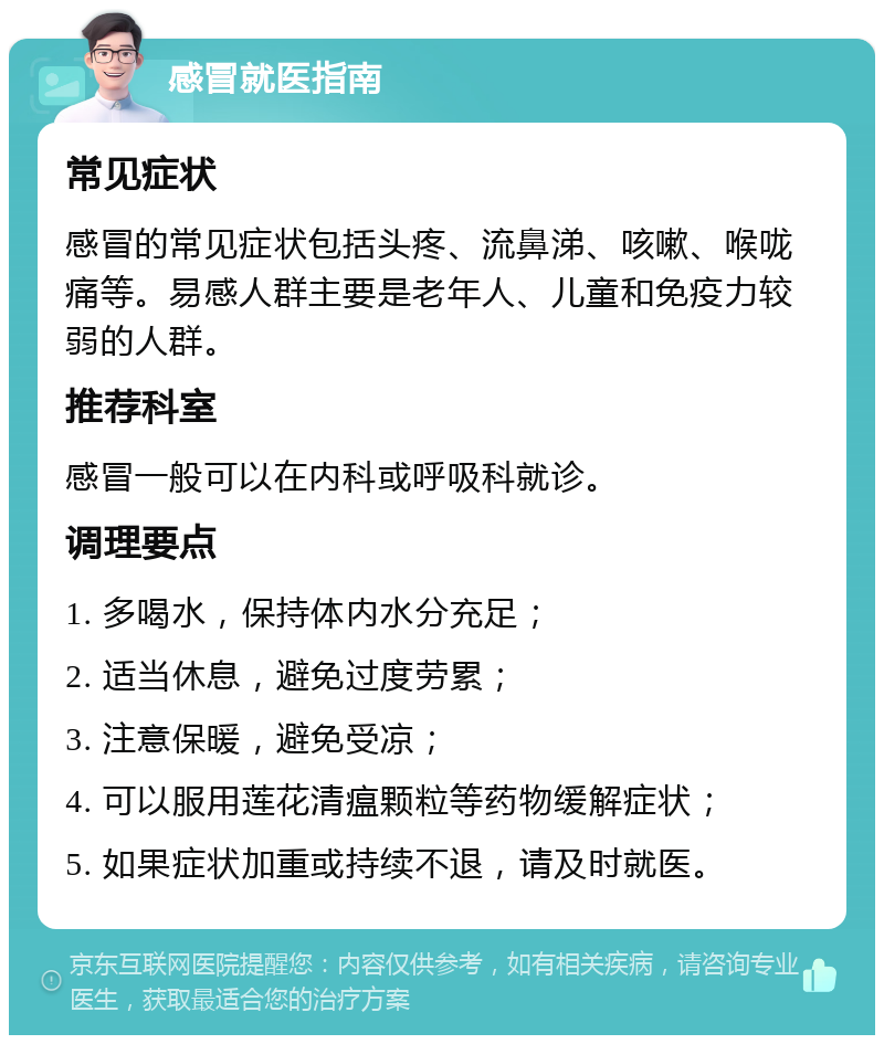 感冒就医指南 常见症状 感冒的常见症状包括头疼、流鼻涕、咳嗽、喉咙痛等。易感人群主要是老年人、儿童和免疫力较弱的人群。 推荐科室 感冒一般可以在内科或呼吸科就诊。 调理要点 1. 多喝水，保持体内水分充足； 2. 适当休息，避免过度劳累； 3. 注意保暖，避免受凉； 4. 可以服用莲花清瘟颗粒等药物缓解症状； 5. 如果症状加重或持续不退，请及时就医。