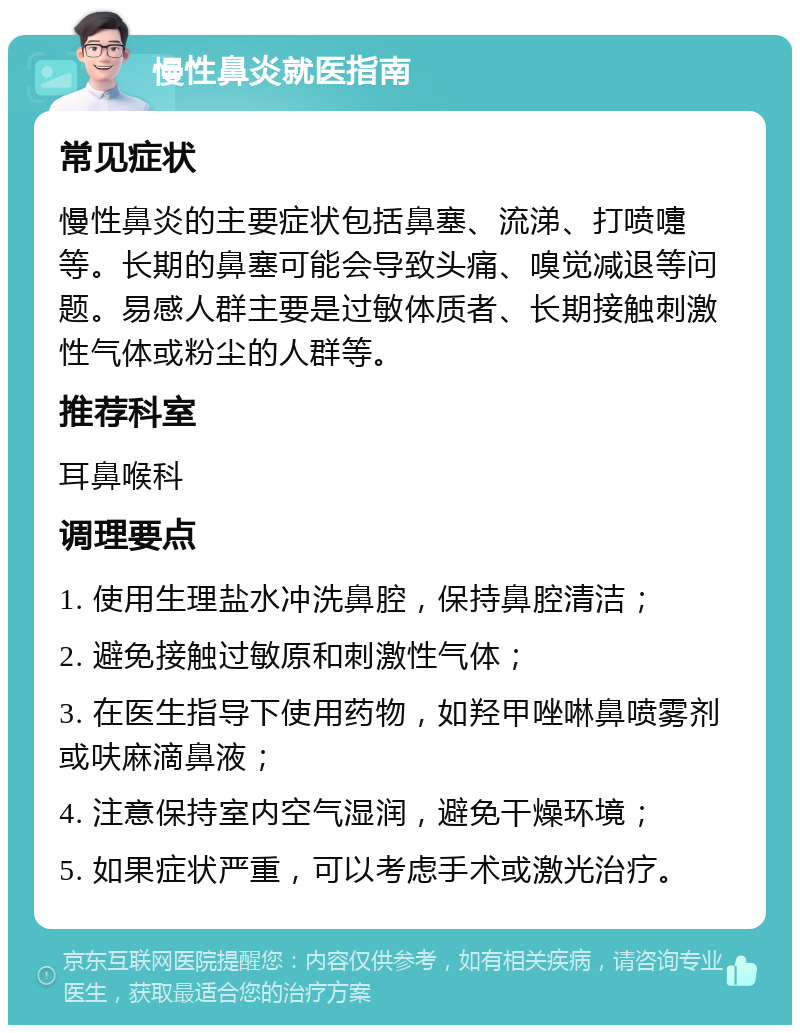 慢性鼻炎就医指南 常见症状 慢性鼻炎的主要症状包括鼻塞、流涕、打喷嚏等。长期的鼻塞可能会导致头痛、嗅觉减退等问题。易感人群主要是过敏体质者、长期接触刺激性气体或粉尘的人群等。 推荐科室 耳鼻喉科 调理要点 1. 使用生理盐水冲洗鼻腔，保持鼻腔清洁； 2. 避免接触过敏原和刺激性气体； 3. 在医生指导下使用药物，如羟甲唑啉鼻喷雾剂或呋麻滴鼻液； 4. 注意保持室内空气湿润，避免干燥环境； 5. 如果症状严重，可以考虑手术或激光治疗。