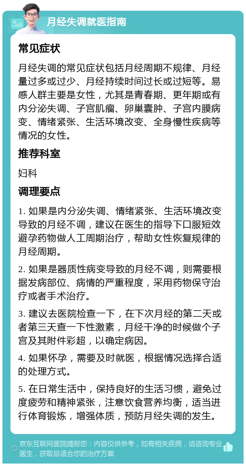 月经失调就医指南 常见症状 月经失调的常见症状包括月经周期不规律、月经量过多或过少、月经持续时间过长或过短等。易感人群主要是女性，尤其是青春期、更年期或有内分泌失调、子宫肌瘤、卵巢囊肿、子宫内膜病变、情绪紧张、生活环境改变、全身慢性疾病等情况的女性。 推荐科室 妇科 调理要点 1. 如果是内分泌失调、情绪紧张、生活环境改变导致的月经不调，建议在医生的指导下口服短效避孕药物做人工周期治疗，帮助女性恢复规律的月经周期。 2. 如果是器质性病变导致的月经不调，则需要根据发病部位、病情的严重程度，采用药物保守治疗或者手术治疗。 3. 建议去医院检查一下，在下次月经的第二天或者第三天查一下性激素，月经干净的时候做个子宫及其附件彩超，以确定病因。 4. 如果怀孕，需要及时就医，根据情况选择合适的处理方式。 5. 在日常生活中，保持良好的生活习惯，避免过度疲劳和精神紧张，注意饮食营养均衡，适当进行体育锻炼，增强体质，预防月经失调的发生。