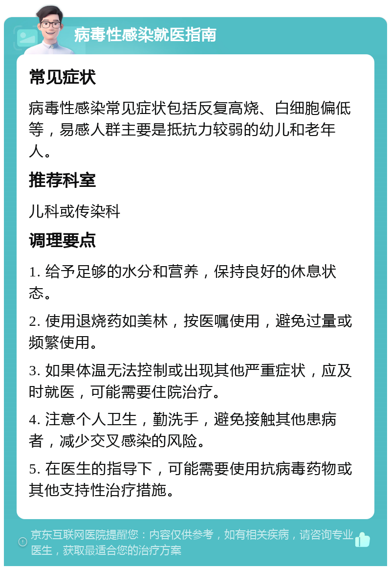 病毒性感染就医指南 常见症状 病毒性感染常见症状包括反复高烧、白细胞偏低等，易感人群主要是抵抗力较弱的幼儿和老年人。 推荐科室 儿科或传染科 调理要点 1. 给予足够的水分和营养，保持良好的休息状态。 2. 使用退烧药如美林，按医嘱使用，避免过量或频繁使用。 3. 如果体温无法控制或出现其他严重症状，应及时就医，可能需要住院治疗。 4. 注意个人卫生，勤洗手，避免接触其他患病者，减少交叉感染的风险。 5. 在医生的指导下，可能需要使用抗病毒药物或其他支持性治疗措施。