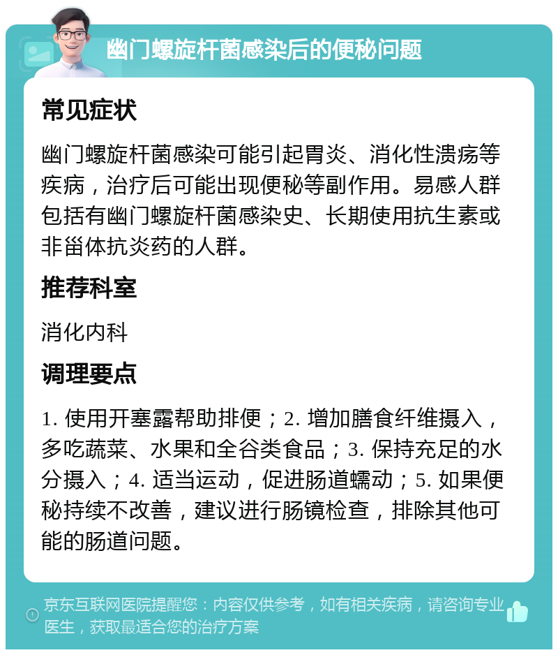 幽门螺旋杆菌感染后的便秘问题 常见症状 幽门螺旋杆菌感染可能引起胃炎、消化性溃疡等疾病，治疗后可能出现便秘等副作用。易感人群包括有幽门螺旋杆菌感染史、长期使用抗生素或非甾体抗炎药的人群。 推荐科室 消化内科 调理要点 1. 使用开塞露帮助排便；2. 增加膳食纤维摄入，多吃蔬菜、水果和全谷类食品；3. 保持充足的水分摄入；4. 适当运动，促进肠道蠕动；5. 如果便秘持续不改善，建议进行肠镜检查，排除其他可能的肠道问题。