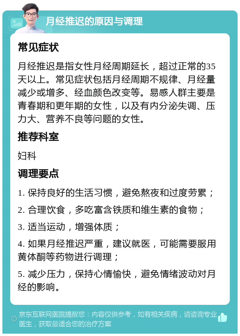 月经推迟的原因与调理 常见症状 月经推迟是指女性月经周期延长，超过正常的35天以上。常见症状包括月经周期不规律、月经量减少或增多、经血颜色改变等。易感人群主要是青春期和更年期的女性，以及有内分泌失调、压力大、营养不良等问题的女性。 推荐科室 妇科 调理要点 1. 保持良好的生活习惯，避免熬夜和过度劳累； 2. 合理饮食，多吃富含铁质和维生素的食物； 3. 适当运动，增强体质； 4. 如果月经推迟严重，建议就医，可能需要服用黄体酮等药物进行调理； 5. 减少压力，保持心情愉快，避免情绪波动对月经的影响。