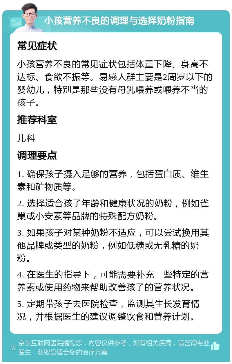 小孩营养不良的调理与选择奶粉指南 常见症状 小孩营养不良的常见症状包括体重下降、身高不达标、食欲不振等。易感人群主要是2周岁以下的婴幼儿，特别是那些没有母乳喂养或喂养不当的孩子。 推荐科室 儿科 调理要点 1. 确保孩子摄入足够的营养，包括蛋白质、维生素和矿物质等。 2. 选择适合孩子年龄和健康状况的奶粉，例如雀巢或小安素等品牌的特殊配方奶粉。 3. 如果孩子对某种奶粉不适应，可以尝试换用其他品牌或类型的奶粉，例如低糖或无乳糖的奶粉。 4. 在医生的指导下，可能需要补充一些特定的营养素或使用药物来帮助改善孩子的营养状况。 5. 定期带孩子去医院检查，监测其生长发育情况，并根据医生的建议调整饮食和营养计划。