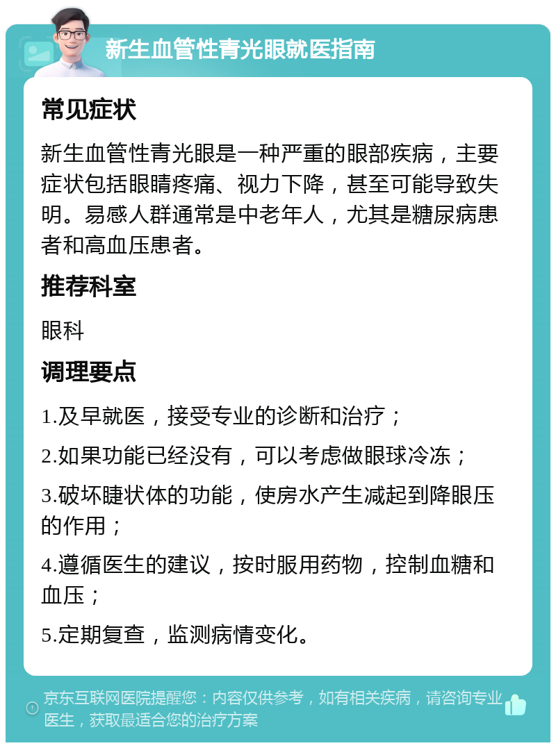 新生血管性青光眼就医指南 常见症状 新生血管性青光眼是一种严重的眼部疾病，主要症状包括眼睛疼痛、视力下降，甚至可能导致失明。易感人群通常是中老年人，尤其是糖尿病患者和高血压患者。 推荐科室 眼科 调理要点 1.及早就医，接受专业的诊断和治疗； 2.如果功能已经没有，可以考虑做眼球冷冻； 3.破坏睫状体的功能，使房水产生减起到降眼压的作用； 4.遵循医生的建议，按时服用药物，控制血糖和血压； 5.定期复查，监测病情变化。