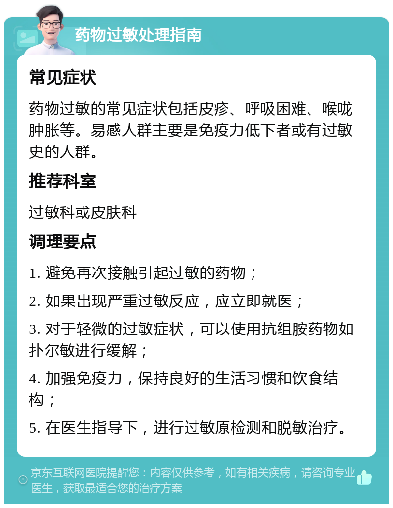 药物过敏处理指南 常见症状 药物过敏的常见症状包括皮疹、呼吸困难、喉咙肿胀等。易感人群主要是免疫力低下者或有过敏史的人群。 推荐科室 过敏科或皮肤科 调理要点 1. 避免再次接触引起过敏的药物； 2. 如果出现严重过敏反应，应立即就医； 3. 对于轻微的过敏症状，可以使用抗组胺药物如扑尔敏进行缓解； 4. 加强免疫力，保持良好的生活习惯和饮食结构； 5. 在医生指导下，进行过敏原检测和脱敏治疗。