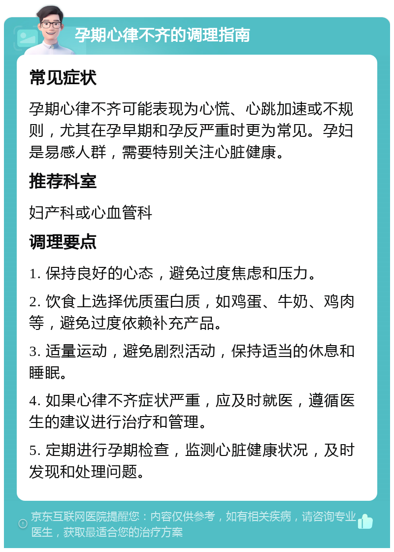 孕期心律不齐的调理指南 常见症状 孕期心律不齐可能表现为心慌、心跳加速或不规则，尤其在孕早期和孕反严重时更为常见。孕妇是易感人群，需要特别关注心脏健康。 推荐科室 妇产科或心血管科 调理要点 1. 保持良好的心态，避免过度焦虑和压力。 2. 饮食上选择优质蛋白质，如鸡蛋、牛奶、鸡肉等，避免过度依赖补充产品。 3. 适量运动，避免剧烈活动，保持适当的休息和睡眠。 4. 如果心律不齐症状严重，应及时就医，遵循医生的建议进行治疗和管理。 5. 定期进行孕期检查，监测心脏健康状况，及时发现和处理问题。