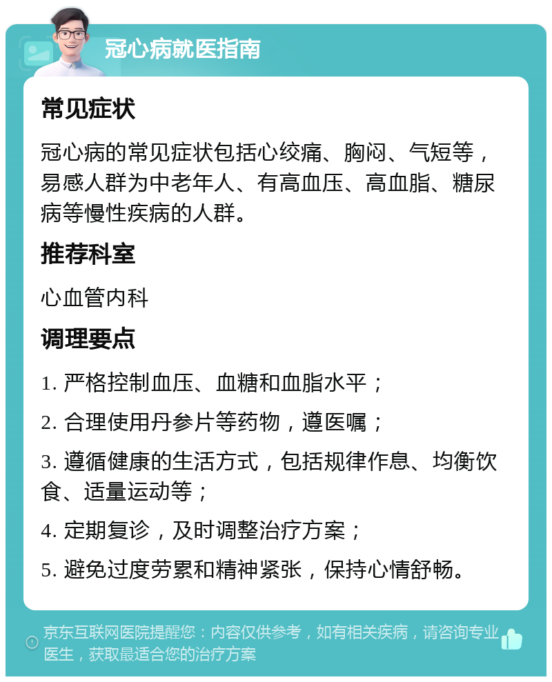 冠心病就医指南 常见症状 冠心病的常见症状包括心绞痛、胸闷、气短等，易感人群为中老年人、有高血压、高血脂、糖尿病等慢性疾病的人群。 推荐科室 心血管内科 调理要点 1. 严格控制血压、血糖和血脂水平； 2. 合理使用丹参片等药物，遵医嘱； 3. 遵循健康的生活方式，包括规律作息、均衡饮食、适量运动等； 4. 定期复诊，及时调整治疗方案； 5. 避免过度劳累和精神紧张，保持心情舒畅。