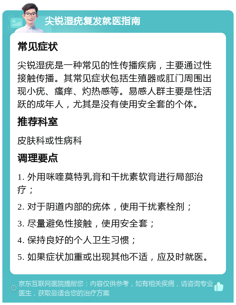 尖锐湿疣复发就医指南 常见症状 尖锐湿疣是一种常见的性传播疾病，主要通过性接触传播。其常见症状包括生殖器或肛门周围出现小疣、瘙痒、灼热感等。易感人群主要是性活跃的成年人，尤其是没有使用安全套的个体。 推荐科室 皮肤科或性病科 调理要点 1. 外用咪喹莫特乳膏和干扰素软膏进行局部治疗； 2. 对于阴道内部的疣体，使用干扰素栓剂； 3. 尽量避免性接触，使用安全套； 4. 保持良好的个人卫生习惯； 5. 如果症状加重或出现其他不适，应及时就医。