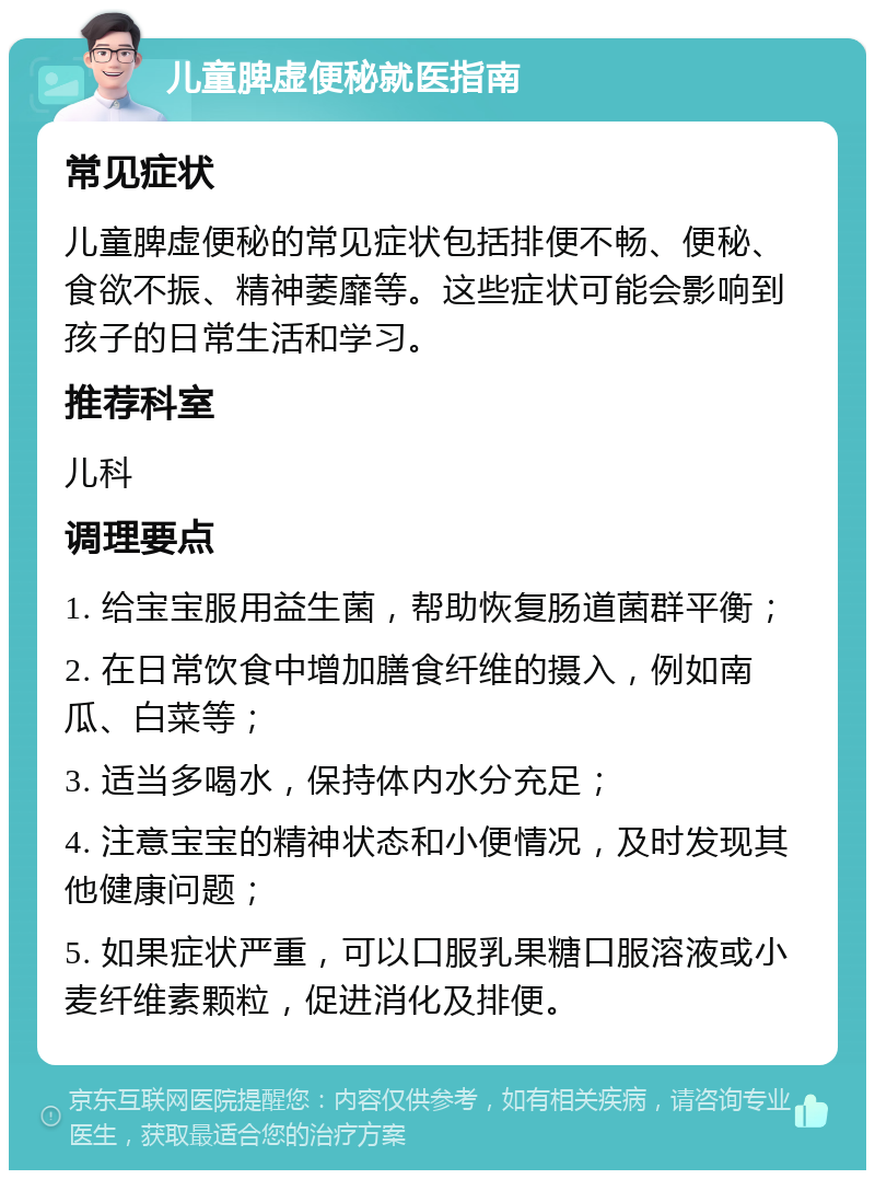 儿童脾虚便秘就医指南 常见症状 儿童脾虚便秘的常见症状包括排便不畅、便秘、食欲不振、精神萎靡等。这些症状可能会影响到孩子的日常生活和学习。 推荐科室 儿科 调理要点 1. 给宝宝服用益生菌，帮助恢复肠道菌群平衡； 2. 在日常饮食中增加膳食纤维的摄入，例如南瓜、白菜等； 3. 适当多喝水，保持体内水分充足； 4. 注意宝宝的精神状态和小便情况，及时发现其他健康问题； 5. 如果症状严重，可以口服乳果糖口服溶液或小麦纤维素颗粒，促进消化及排便。