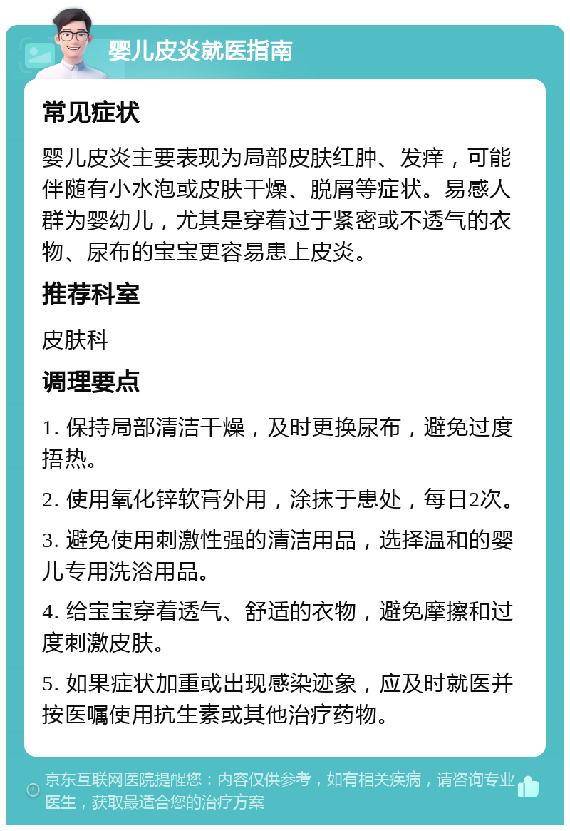 婴儿皮炎就医指南 常见症状 婴儿皮炎主要表现为局部皮肤红肿、发痒，可能伴随有小水泡或皮肤干燥、脱屑等症状。易感人群为婴幼儿，尤其是穿着过于紧密或不透气的衣物、尿布的宝宝更容易患上皮炎。 推荐科室 皮肤科 调理要点 1. 保持局部清洁干燥，及时更换尿布，避免过度捂热。 2. 使用氧化锌软膏外用，涂抹于患处，每日2次。 3. 避免使用刺激性强的清洁用品，选择温和的婴儿专用洗浴用品。 4. 给宝宝穿着透气、舒适的衣物，避免摩擦和过度刺激皮肤。 5. 如果症状加重或出现感染迹象，应及时就医并按医嘱使用抗生素或其他治疗药物。