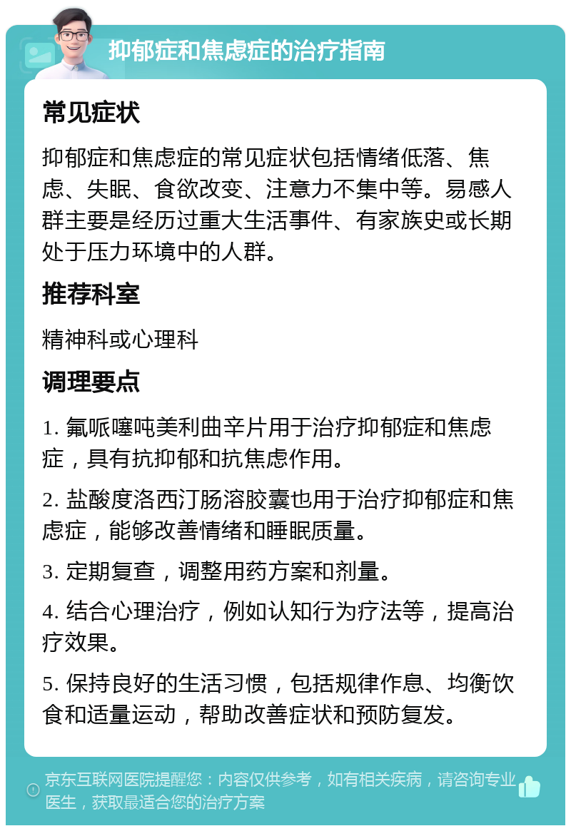 抑郁症和焦虑症的治疗指南 常见症状 抑郁症和焦虑症的常见症状包括情绪低落、焦虑、失眠、食欲改变、注意力不集中等。易感人群主要是经历过重大生活事件、有家族史或长期处于压力环境中的人群。 推荐科室 精神科或心理科 调理要点 1. 氟哌噻吨美利曲辛片用于治疗抑郁症和焦虑症，具有抗抑郁和抗焦虑作用。 2. 盐酸度洛西汀肠溶胶囊也用于治疗抑郁症和焦虑症，能够改善情绪和睡眠质量。 3. 定期复查，调整用药方案和剂量。 4. 结合心理治疗，例如认知行为疗法等，提高治疗效果。 5. 保持良好的生活习惯，包括规律作息、均衡饮食和适量运动，帮助改善症状和预防复发。