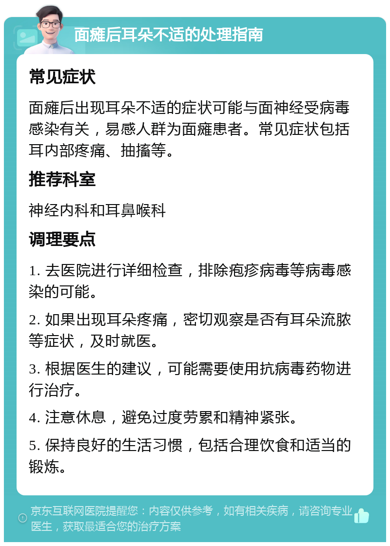 面瘫后耳朵不适的处理指南 常见症状 面瘫后出现耳朵不适的症状可能与面神经受病毒感染有关，易感人群为面瘫患者。常见症状包括耳内部疼痛、抽搐等。 推荐科室 神经内科和耳鼻喉科 调理要点 1. 去医院进行详细检查，排除疱疹病毒等病毒感染的可能。 2. 如果出现耳朵疼痛，密切观察是否有耳朵流脓等症状，及时就医。 3. 根据医生的建议，可能需要使用抗病毒药物进行治疗。 4. 注意休息，避免过度劳累和精神紧张。 5. 保持良好的生活习惯，包括合理饮食和适当的锻炼。