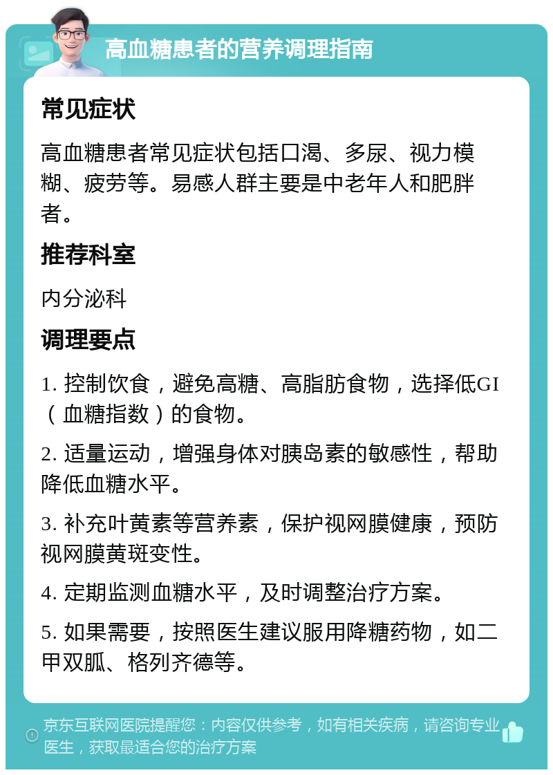 高血糖患者的营养调理指南 常见症状 高血糖患者常见症状包括口渴、多尿、视力模糊、疲劳等。易感人群主要是中老年人和肥胖者。 推荐科室 内分泌科 调理要点 1. 控制饮食，避免高糖、高脂肪食物，选择低GI（血糖指数）的食物。 2. 适量运动，增强身体对胰岛素的敏感性，帮助降低血糖水平。 3. 补充叶黄素等营养素，保护视网膜健康，预防视网膜黄斑变性。 4. 定期监测血糖水平，及时调整治疗方案。 5. 如果需要，按照医生建议服用降糖药物，如二甲双胍、格列齐德等。