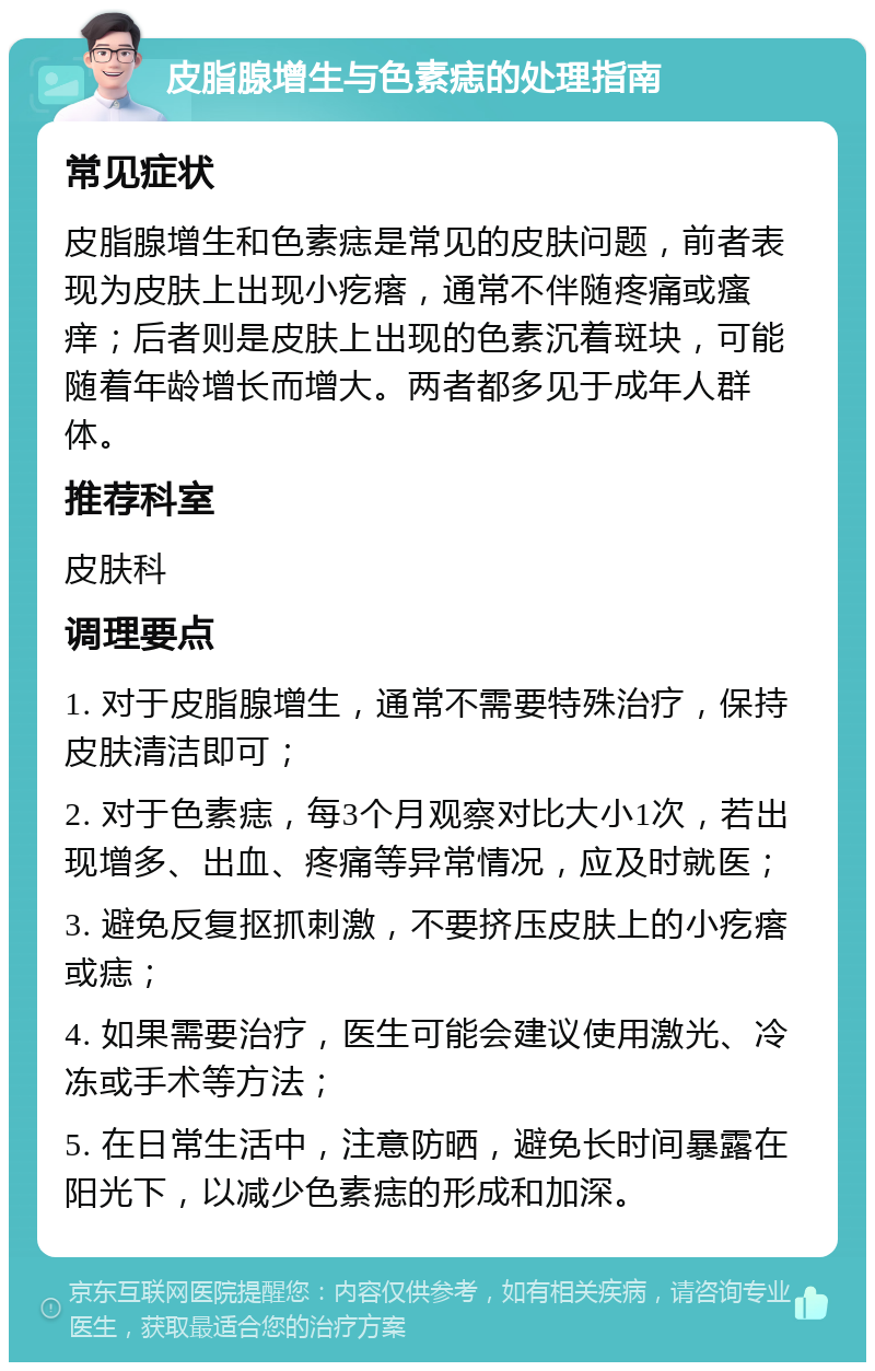 皮脂腺增生与色素痣的处理指南 常见症状 皮脂腺增生和色素痣是常见的皮肤问题，前者表现为皮肤上出现小疙瘩，通常不伴随疼痛或瘙痒；后者则是皮肤上出现的色素沉着斑块，可能随着年龄增长而增大。两者都多见于成年人群体。 推荐科室 皮肤科 调理要点 1. 对于皮脂腺增生，通常不需要特殊治疗，保持皮肤清洁即可； 2. 对于色素痣，每3个月观察对比大小1次，若出现增多、出血、疼痛等异常情况，应及时就医； 3. 避免反复抠抓刺激，不要挤压皮肤上的小疙瘩或痣； 4. 如果需要治疗，医生可能会建议使用激光、冷冻或手术等方法； 5. 在日常生活中，注意防晒，避免长时间暴露在阳光下，以减少色素痣的形成和加深。