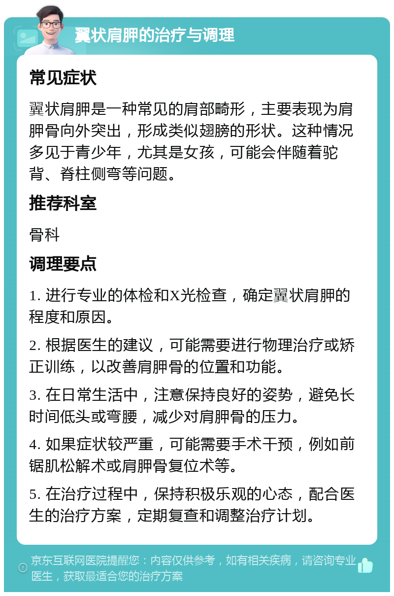 翼状肩胛的治疗与调理 常见症状 翼状肩胛是一种常见的肩部畸形，主要表现为肩胛骨向外突出，形成类似翅膀的形状。这种情况多见于青少年，尤其是女孩，可能会伴随着驼背、脊柱侧弯等问题。 推荐科室 骨科 调理要点 1. 进行专业的体检和X光检查，确定翼状肩胛的程度和原因。 2. 根据医生的建议，可能需要进行物理治疗或矫正训练，以改善肩胛骨的位置和功能。 3. 在日常生活中，注意保持良好的姿势，避免长时间低头或弯腰，减少对肩胛骨的压力。 4. 如果症状较严重，可能需要手术干预，例如前锯肌松解术或肩胛骨复位术等。 5. 在治疗过程中，保持积极乐观的心态，配合医生的治疗方案，定期复查和调整治疗计划。