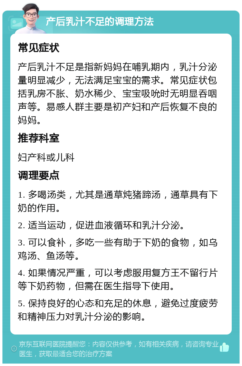 产后乳汁不足的调理方法 常见症状 产后乳汁不足是指新妈妈在哺乳期内，乳汁分泌量明显减少，无法满足宝宝的需求。常见症状包括乳房不胀、奶水稀少、宝宝吸吮时无明显吞咽声等。易感人群主要是初产妇和产后恢复不良的妈妈。 推荐科室 妇产科或儿科 调理要点 1. 多喝汤类，尤其是通草炖猪蹄汤，通草具有下奶的作用。 2. 适当运动，促进血液循环和乳汁分泌。 3. 可以食补，多吃一些有助于下奶的食物，如乌鸡汤、鱼汤等。 4. 如果情况严重，可以考虑服用复方王不留行片等下奶药物，但需在医生指导下使用。 5. 保持良好的心态和充足的休息，避免过度疲劳和精神压力对乳汁分泌的影响。