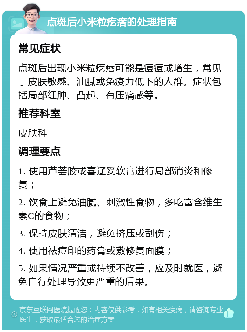 点斑后小米粒疙瘩的处理指南 常见症状 点斑后出现小米粒疙瘩可能是痘痘或增生，常见于皮肤敏感、油腻或免疫力低下的人群。症状包括局部红肿、凸起、有压痛感等。 推荐科室 皮肤科 调理要点 1. 使用芦荟胶或喜辽妥软膏进行局部消炎和修复； 2. 饮食上避免油腻、刺激性食物，多吃富含维生素C的食物； 3. 保持皮肤清洁，避免挤压或刮伤； 4. 使用祛痘印的药膏或敷修复面膜； 5. 如果情况严重或持续不改善，应及时就医，避免自行处理导致更严重的后果。