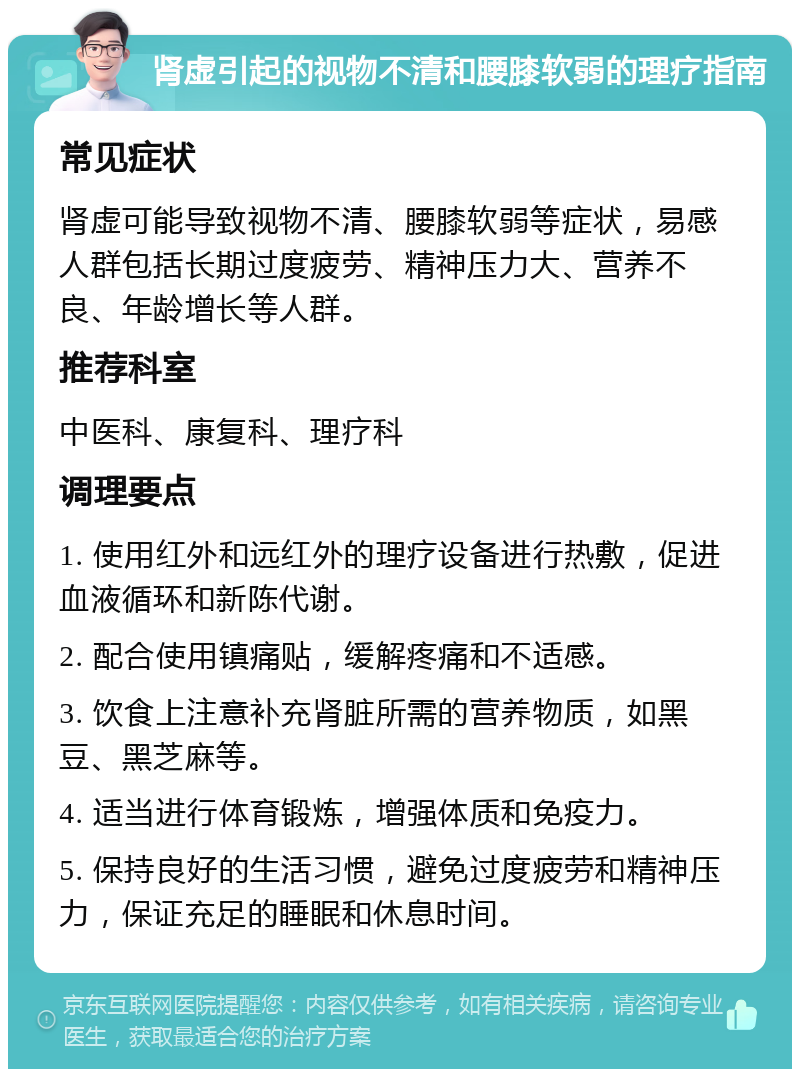 肾虚引起的视物不清和腰膝软弱的理疗指南 常见症状 肾虚可能导致视物不清、腰膝软弱等症状，易感人群包括长期过度疲劳、精神压力大、营养不良、年龄增长等人群。 推荐科室 中医科、康复科、理疗科 调理要点 1. 使用红外和远红外的理疗设备进行热敷，促进血液循环和新陈代谢。 2. 配合使用镇痛贴，缓解疼痛和不适感。 3. 饮食上注意补充肾脏所需的营养物质，如黑豆、黑芝麻等。 4. 适当进行体育锻炼，增强体质和免疫力。 5. 保持良好的生活习惯，避免过度疲劳和精神压力，保证充足的睡眠和休息时间。