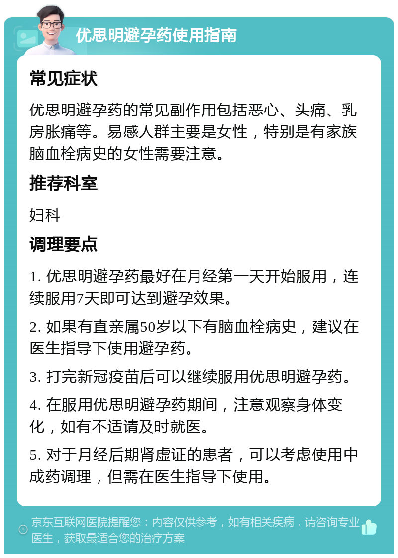 优思明避孕药使用指南 常见症状 优思明避孕药的常见副作用包括恶心、头痛、乳房胀痛等。易感人群主要是女性，特别是有家族脑血栓病史的女性需要注意。 推荐科室 妇科 调理要点 1. 优思明避孕药最好在月经第一天开始服用，连续服用7天即可达到避孕效果。 2. 如果有直亲属50岁以下有脑血栓病史，建议在医生指导下使用避孕药。 3. 打完新冠疫苗后可以继续服用优思明避孕药。 4. 在服用优思明避孕药期间，注意观察身体变化，如有不适请及时就医。 5. 对于月经后期肾虚证的患者，可以考虑使用中成药调理，但需在医生指导下使用。