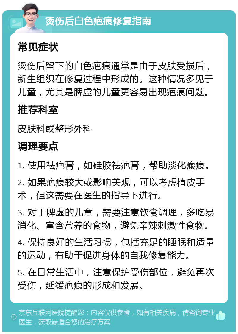 烫伤后白色疤痕修复指南 常见症状 烫伤后留下的白色疤痕通常是由于皮肤受损后，新生组织在修复过程中形成的。这种情况多见于儿童，尤其是脾虚的儿童更容易出现疤痕问题。 推荐科室 皮肤科或整形外科 调理要点 1. 使用祛疤膏，如硅胶祛疤膏，帮助淡化瘢痕。 2. 如果疤痕较大或影响美观，可以考虑植皮手术，但这需要在医生的指导下进行。 3. 对于脾虚的儿童，需要注意饮食调理，多吃易消化、富含营养的食物，避免辛辣刺激性食物。 4. 保持良好的生活习惯，包括充足的睡眠和适量的运动，有助于促进身体的自我修复能力。 5. 在日常生活中，注意保护受伤部位，避免再次受伤，延缓疤痕的形成和发展。