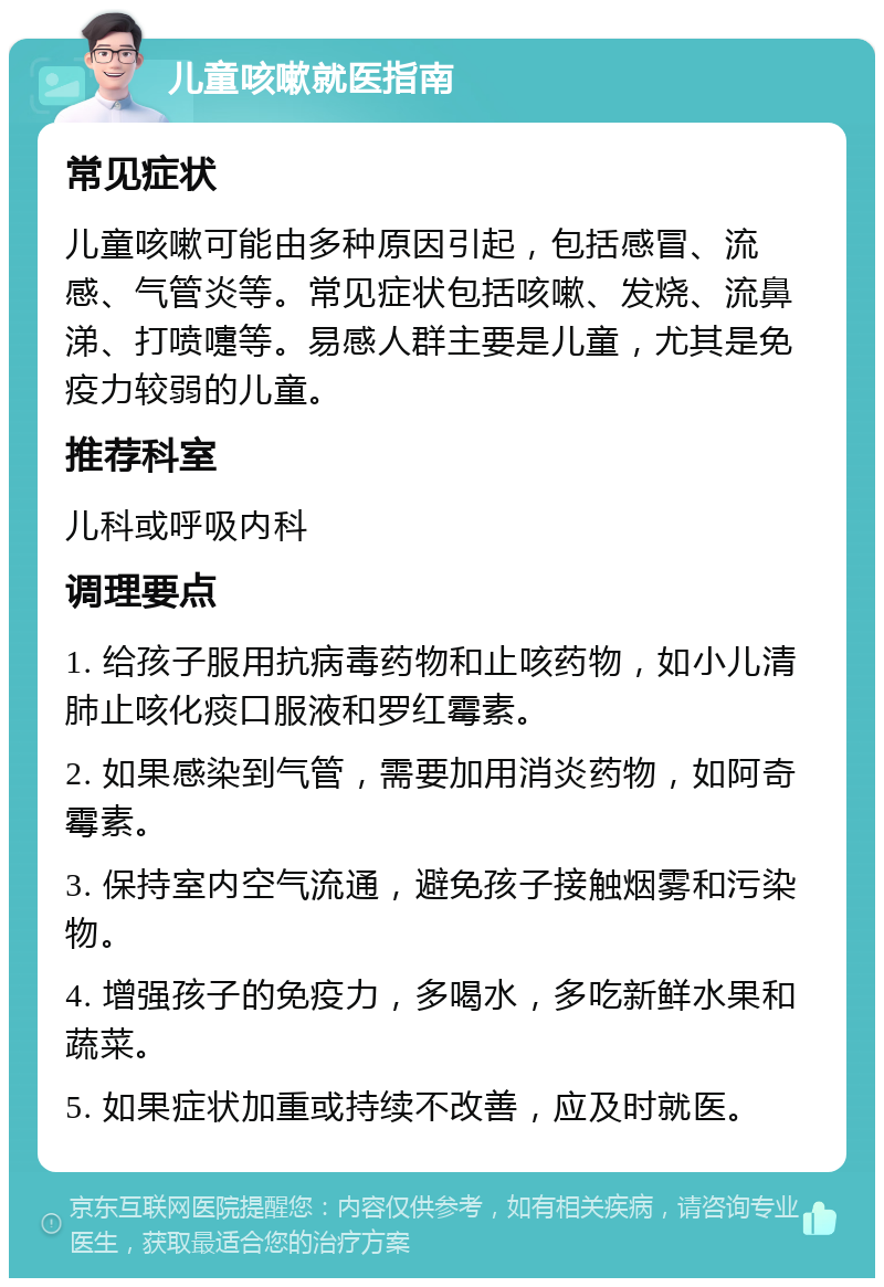 儿童咳嗽就医指南 常见症状 儿童咳嗽可能由多种原因引起，包括感冒、流感、气管炎等。常见症状包括咳嗽、发烧、流鼻涕、打喷嚏等。易感人群主要是儿童，尤其是免疫力较弱的儿童。 推荐科室 儿科或呼吸内科 调理要点 1. 给孩子服用抗病毒药物和止咳药物，如小儿清肺止咳化痰口服液和罗红霉素。 2. 如果感染到气管，需要加用消炎药物，如阿奇霉素。 3. 保持室内空气流通，避免孩子接触烟雾和污染物。 4. 增强孩子的免疫力，多喝水，多吃新鲜水果和蔬菜。 5. 如果症状加重或持续不改善，应及时就医。